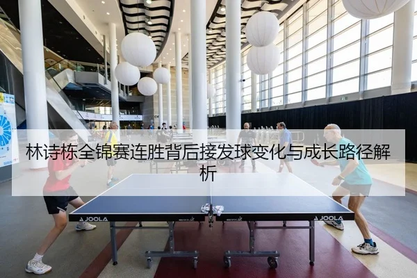 林诗栋全锦赛连胜背后接发球变化与成长路径解析
