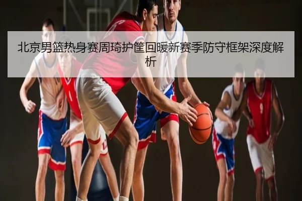 北京男篮热身赛周琦护筐回暖新赛季防守框架深度解析
