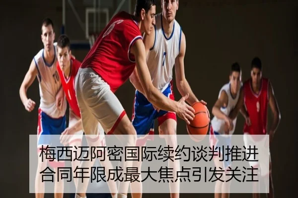 梅西迈阿密国际续约谈判推进 合同年限成最大焦点引发关注