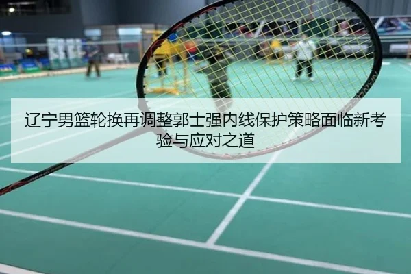 辽宁男篮轮换再调整郭士强内线保护策略面临新考验与应对之道